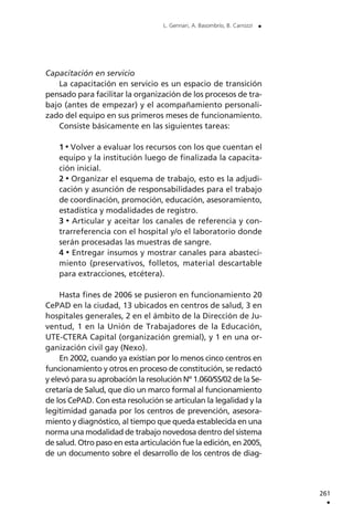 261
.
L. Gennari, A. Basombrío, B. Carrozzi .
Capacitación en servicio
La capacitación en servicio es un espacio de transición
pensado para facilitar la organización de los procesos de tra-
bajo (antes de empezar) y el acompañamiento personali-
zado del equipo en sus primeros meses de funcionamiento.
Consiste básicamente en las siguientes tareas:
1 Volver a evaluar los recursos con los que cuentan el
equipo y la institución luego de finalizada la capacita-
ción inicial.
2 Organizar el esquema de trabajo, esto es la adjudi-
cación y asunción de responsabilidades para el trabajo
de coordinación, promoción, educación, asesoramiento,
estadística y modalidades de registro.
3 Articular y aceitar los canales de referencia y con-
trarreferencia con el hospital y/o el laboratorio donde
serán procesadas las muestras de sangre.
4 Entregar insumos y mostrar canales para abasteci-
miento (preservativos, folletos, material descartable
para extracciones, etcétera).
Hasta fines de 2006 se pusieron en funcionamiento 20
CePAD en la ciudad, 13 ubicados en centros de salud, 3 en
hospitales generales, 2 en el ámbito de la Dirección de Ju-
ventud, 1 en la Unión de Trabajadores de la Educación,
UTE-CTERA Capital (organización gremial), y 1 en una or-
ganización civil gay (Nexo).
En 2002, cuando ya existían por lo menos cinco centros en
funcionamiento y otros en proceso de constitución, se redactó
y elevó para su aprobación la resolución Nº 1.060/SS/02 de la Se-
cretaría de Salud, que dio un marco formal al funcionamiento
de los CePAD. Con esta resolución se articulan la legalidad y la
legitimidad ganada por los centros de prevención, asesora-
miento y diagnóstico, al tiempo que queda establecida en una
norma una modalidad de trabajo novedosa dentro del sistema
de salud. Otro paso en esta articulación fue la edición, en 2005,
de un documento sobre el desarrollo de los centros de diag-
 