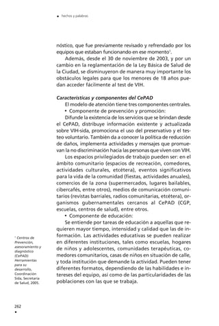 nóstico, que fue previamente revisado y refrendado por los
equipos que estaban funcionando en ese momento1
.
Además, desde el 30 de noviembre de 2003, y por un
cambio en la reglamentación de la Ley Básica de Salud de
la Ciudad, se disminuyeron de manera muy importante los
obstáculos legales para que los menores de 18 años pue-
dan acceder fácilmente al test de VIH.
Características y componentes del CePAD
El modelo de atención tiene tres componentes centrales.
Componente de prevención y promoción:
Difunde la existencia de los servicios que se brindan desde
el CePAD, distribuye información existente y actualizada
sobre VIH-sida, promociona el uso del preservativo y el tes-
teo voluntario. También da a conocer la política de reducción
de daños, implementa actividades y mensajes que promue-
van la no discriminación hacia las personas que viven con VIH.
Los espacios privilegiados de trabajo pueden ser: en el
ámbito comunitario (espacios de recreación, comedores,
actividades culturales, etcétera), eventos significativos
para la vida de la comunidad (fiestas, actividades anuales),
comercios de la zona (supermercados, lugares bailables,
cibercafés, entre otros), medios de comunicación comuni-
tarios (revistas barriales, radios comunitarias, etcétera), or-
ganismos gubernamentales cercanos al CePAD (CGP,
escuelas, centros de salud), entre otros.
Componente de educación:
Se entiende por tareas de educación a aquellas que re-
quieren mayor tiempo, intensidad y calidad que las de in-
formación. Las actividades educativas se pueden realizar
en diferentes instituciones, tales como escuelas, hogares
de niños y adolescentes, comunidades terapéuticas, co-
medores comunitarios, casas de niños en situación de calle,
y toda institución que demande la actividad. Pueden tener
diferentes formatos, dependiendo de las habilidades e in-
tereses del equipo, así como de las particularidades de las
poblaciones con las que se trabaja.
262
.
. hechos y palabras
1
Centros de
Prevención,
asesoramiento y
diagnóstico
(CePAD):
Herramientas
para su
desarrollo,
Coordinación
Sida, Secretaría
de Salud, 2005.
 