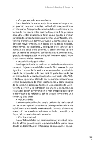 Componente de asesoramiento:
La entrevista de asesoramiento se caracteriza por ser
un proceso de escucha activa, individualizado y centrado
en el usuario. Presupone la capacidad de establecer una re-
lación de confianza entre los interlocutores. Está pensada
para diferentes situaciones, tales como ayudar a iniciar
cambios de comportamiento para evitar una infección, pre-
venir la transmisión del VIH, prevenir la reinfección y para
obtener mayor información acerca de cuidados médicos,
preventivos, psicosociales y cualquier otro servicio que
apueste a la salud de la persona. El asesoramiento se rige
por una serie de principios: confidencialidad, accesibilidad,
gratuidad y respeto por los derechos humanos reforzando
la autonomía de las personas.
Accesibilidad y gratuidad:
Los lugares donde se realizan las actividades de aseso-
ramiento bajo esta modalidad son de fácil acceso, lo que
significa contemplar horarios adecuados a las característi-
cas de la comunidad a la que está dirigida dentro de las
posibilidades de la institución donde está inserto el CePAD.
El testeo es gratuito, atiende por demanda espontánea o
recibe derivaciones de otras instituciones y profesionales
de la salud. Se garantiza también la realización de la en-
trevista pre test y la extracción en una sola consulta. Los
resultados deben devolverse en el menor lapso posible por
el laboratorio de referencia (en la ciudad, lleva entre una
semana y diez días).
Voluntariedad
La voluntariedad implica que la decisión de realizarse el
test es tomada por el consultante, quien puede cambiar de
opinión en el marco de lo conversado durante el asesora-
miento. El respeto de estas instancias le da contenido a la
firma del consentimiento informado.
Confidencialidad
La confidencialidad del asesoramiento y eventual estu-
dio de VIH se garantiza por la privacidad del espacio físico
donde se desarrollan las entrevistas, así como por el encua-
263
.
L. Gennari, A. Basombrío, B. Carrozzi .
 