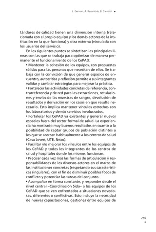 tándares de calidad tienen una dimensión interna (rela-
cionada con el propio equipo y los demás actores de la ins-
titución en la que funciona) y otra externa (vinculada con
los usuarios del servicio).
En los siguientes puntos se sintetizan las principales lí-
neas con las que se trabaja para optimizar de manera per-
manente el funcionamiento de los CePAD:
Mantener la cohesión de los equipos, con propuestas
sólidas para las personas que necesitan de ellos. Se tra-
baja con la convicción de que generar espacios de en-
cuentro, autocrítica y reflexión permite a sus integrantes
validar y cambiar estrategias para mejorar la práctica.
Fortalecer las actividades concretas de referencia, con-
trarreferencia y de red para las extracciones, rotulacio-
nes y envíos de las muestras de sangre, devolución de
resultados y derivación en los casos en que resulte ne-
cesario. Esto implica mantener vínculos estrechos con
los laboratorios y demás servicios involucrados.
Fortalecer los CePAD ya existentes y generar nuevos
espacios fuera del sector formal de salud. La experien-
cia ha mostrado muy buenos resultados en cuanto a la
posibilidad de captar grupos de población distintos a
los que se acercan habitualmente a los centros de salud
(Casa Joven, UTE, Nexo).
Facilitar y/o mejorar los vínculos entre los equipos de
los CePAD y todos los integrantes de los centros de
salud y hospitales donde los mismos funcionan.
Precisar cada vez más las formas de articulación y res-
ponsabilidades de los diversos actores en el marco de
las instituciones concretas (respetando sus característi-
cas singulares), con el fin de disminuir posibles focos de
conflicto y potenciar las tareas del conjunto.
Acompañar en forma constante, y responder desde el
nivel central –Coordinación Sida– a los equipos de los
CePAD que se ven enfrentados a situaciones novedo-
sas, diferentes o conflictivas. Esto incluye la necesidad
de nuevas capacitaciones, gestiones entre equipos de
265
.
L. Gennari, A. Basombrío, B. Carrozzi .
 