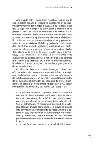 Además de estos indicadores cuantitativos, desde la
Coordinación Sida se promovió la incorporación de nue-
vas herramientas tendientes a evaluar otras dimensiones
del trabajo. Por ejemplo, la promoción y difusión de la
presencia del CePAD en el barrio/zona de influencia, el
número y tipo de tareas de educación desarrolladas con
actores comunitarios (gubernamentales o no), el desarro-
llo de las entrevistas de asesoramiento pre y postest en
todos sus aspectos (accesibilidad y gratuidad, voluntarie-
dad, confidencialidad, agilidad y capacidad de resolu-
ción); la referencia y contrarreferencia con otros niveles
del sistema y, dentro de la dinámica del equipo de tra-
bajo, su organización, su momento de encuentro y de
evaluación, su capacitación. Se han incorporado además
indicadores que permiten evaluar la homogeneidad y ca-
lidad de las formas de registro de los datos y los procesos
de acompañamiento.
La diferente historia de cada CePAD (algunos tienen seis
años de existencia y otros unos pocos meses), su heterogé-
neo nivel de desarrollo y el relativamente pequeño número
de prácticas en algunos, no permiten un análisis particular
de los datos proporcionados por cada uno de ellos. Sin em-
bargo, es posible diferenciar tres “tipos” de CePAD según
su inserción institucional y territorial. Los “tipos” son:
Los que funcionan en hospitales. Se caracterizan por
una amplia oferta horaria (todos los días, sólo por la ma-
ñana y/o la mañana y la tarde), lo que redunda en un
gran número de entrevistas anuales (alrededor de mil).
Son los CePAD que entregan mayor cantidad de resulta-
dos positivos (mayor prevalencia). Su mayor desarrollo
está centrado en el componente de Asesoramiento y po-
seen un bajo desarrollo en los componentes de Preven-
ción y Educación, reproduciendo de esa manera
posiblemente la tradición asistencial de la institución que
lo aloja.
Los que funcionan en centros de salud ubicados en
267
.
L. Gennari, A. Basombrío, B. Carrozzi .
 