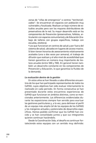 zonas de “villas de emergencia” o centros “territoriali-
zados”. Se encuentran en espacios con población muy
vulnerable y focalizada. Realizan un bajo número de es-
tudios anuales pero son los mayores distribuidores de
preservativos de la red. Su mayor desarrollo está en los
componentes de Prevención (preservativos, folletos, ar-
ticulación con espacios comunitarios) y de Educación (tra-
bajo de talleres con grupos específicos, trabajo con
escuelas, etcétera).
Los que funcionan en centros de salud y por fuera del
sistema de salud, ubicados en lugares de acceso masivo.
Si bien tienen horarios de asesoramiento relativamente
acotados (una o dos veces por semana), el trabajo de
difusión que realizan y el alto nivel de accesibilidad que
tienen garantiza un número muy importante de tes-
teos anuales (entre 500 y 700). En general tienen tam-
bién un desarrollo constante en los componentes de
Prevención y Educación, lo que garantiza la fluidez de
la demanda.
La evaluación dentro de la gestión
En estos años se han llevado a cabo diferentes encuen-
tros de los que han participado representantes de todos los
CePAD, cuyos objetivos han sido evaluar internamente lo
realizado en cada período. En forma consecutiva se han
presentado durante estos encuentros experiencias de
CePAD que funcionan en ámbitos distintos, como se men-
cionaba anteriormente. Las diferencias evidenciadas du-
rante las exposiciones siempre han servido para eva-luar
las gestiones particulares y, a la vez, para delinear el perfil
de un equipo más amplio (el de los equipos de los CePAD)
y los márgenes actuales y potenciales de desarrollos espe-
cíficos. Hemos podido confirmar que los CePAD han cre-
cido y se han consolidado juntos y que sus integrantes
quieren continuar haciéndolo.
Desde la Coordinación Sida, el desafío es continuar for-
taleciendo estos equipos con un sentido muy definido:
268
.
. hechos y palabras
 