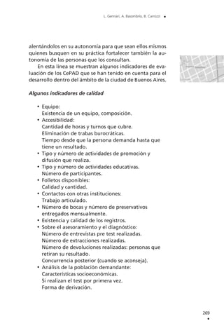 269
.
L. Gennari, A. Basombrío, B. Carrozzi .
alentándolos en su autonomía para que sean ellos mismos
quienes busquen en su práctica fortalecer también la au-
tonomía de las personas que los consultan.
En esta línea se muestran algunos indicadores de eva-
luación de los CePAD que se han tenido en cuenta para el
desarrollo dentro del ámbito de la ciudad de Buenos Aires.
Algunos indicadores de calidad
Equipo:
Existencia de un equipo, composición.
Accesibilidad:
Cantidad de horas y turnos que cubre.
Eliminación de trabas burocráticas.
Tiempo desde que la persona demanda hasta que
tiene un resultado.
Tipo y número de actividades de promoción y
difusión que realiza.
Tipo y número de actividades educativas.
Número de participantes.
Folletos disponibles:
Calidad y cantidad.
Contactos con otras instituciones:
Trabajo articulado.
Número de bocas y número de preservativos
entregados mensualmente.
Existencia y calidad de los registros.
Sobre el asesoramiento y el diagnóstico:
Número de entrevistas pre test realizadas.
Número de extracciones realizadas.
Número de devoluciones realizadas: personas que
retiran su resultado.
Concurrencia posterior (cuando se aconseja).
Análisis de la población demandante:
Características socioeconómicas.
Si realizan el test por primera vez.
Forma de derivación.
 