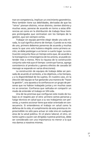 tran en competencia, implican un crecimiento geométrico.
Pero también tiene sus debilidades, derivadas de que los
“otros” piensan distinto, miran distinto, sienten distinto y
muchas veces, ponerse de acuerdo en torno a estas dife-
rencias así como en la distribución de trabajo lleva tiem-
pos prolongados que contrastan con los tiempos de la
gestión, que son siempre cortos.
Trabajar sin equipo permite elegir desde una sola mi-
rada, lo cual significa ahorro de tiempo. Cuando se es más
de uno, primero debemos ponernos de acuerdo y muchas
veces lo que uno solo hubiera elegido como primera ac-
ción, se debe postergar a un tercer o cuarto lugar. La cons-
trucción conjunta lleva un tiempo extra que, de acuerdo a
la transigencia o intransigencia de los actores, se puede ex-
tender más o menos. Pero la riqueza de la construcción
conjunta vale más que el tiempo: construye fuerza, agrega
consistencia al producto y genera efectos de cascada (el
mensaje se expande en varias direcciones).
La construcción de equipos de trabajo debe ser pen-
sada de acuerdo al contexto, a los objetivos, a los tiempos,
y a la disponibilidad de los sujetos. En nuestro caso, en la
elección del equipo se fue gestando una manera de “hacer
la gestión”, una apuesta a la confianza en un grupo de per-
sonas que no habían trabajado juntas y en muchos casos
no se conocían. Confianza que radicaba en compartir un
modo de entender el trabajo en VIH-sida.
Una de las premisas que configuran este modo de tra-
bajo es el respeto por el otro: primero somos personas y
luego técnicos en salud que a su vez trabajamos con per-
sonas, y nuestro accionar tiene que estar orientado en con-
secuencia. Si entendemos el trabajo en salud como la
defensa de la vida, el cumplimiento de esta premisa es im-
prescindible no sólo para actuar en sida sino en cualquier
área de la salud pública. En el plano laboral, el otro, en
tanto sujeto a quien van dirigidas nuestras prácticas, debe
ser considerado con una importancia no menor a la que
nos damos a nosotros mismos.
27
.
C. Bloch .
 