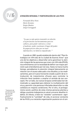 ATENCIÓN INTEGRAL Y PARTICIPACIÓN DE LAS PVVS
Fernando Silva Nieto
Darío Serantes
Sergio Maulen
Jorge Correggioli
“Lo que yo más quiero transmitir en relación
a la prevención son herramientas para no
callarse, para poder valorarse y evitar
el maltrato: poder cuestionar el lugar del poder.
Se pagan precios altos por no tener
información y no haberse empoderado.”1
Cuando en 2001 quedó establecido dentro del “Plan Es-
tratégico en VIH-sida de la ciudad de Buenos Aires” que
uno de los objetivos a desarrollar sería garantizar la aten-
ción integral de las personas que viven con VIH-sida (PVVS),
nos enfrentamos con la necesidad de definir con mayor pre-
cisión qué entendíamos por tal cosa. Hasta no hacía mucho
tiempo, pensábamos la atención integral básicamente en
relación con el acceso adecuado a los estudios y a los medi-
camentos, pero el nuevo horizonte creado a partir de la in-
troducción de tratamientos eficaces para controlar la
infección llevó también a ampliar el sentido de ese con-
cepto. Por un lado, las nuevas terapias combinadas han de-
mostrado su capacidad para detener la multiplicación del
virus y permitir a las personas infectadas desarrollar su vida
cotidiana en mejores condiciones. Por el otro, el protago-
nismo social y político de estas mismas personas plantea y
obliga a quienes trabajamos en salud a encarar desafíos in-
éditos. En efecto, si bien los “cócteles” aumentaron signi-
ficativamente la “cantidad” de vida, el accionar constante
de las PVVS y su creciente organización pusieron en el cen-
270
.
1
Testimonio de
una persona que
vive con VIH.
“En primera
persona”.
En Infosida 3,
Año 3, p. 24.
IV.6
 
