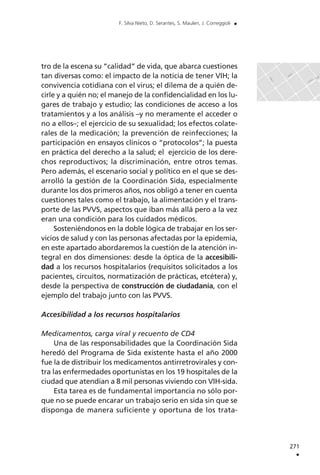 tro de la escena su “calidad” de vida, que abarca cuestiones
tan diversas como: el impacto de la noticia de tener VIH; la
convivencia cotidiana con el virus; el dilema de a quién de-
cirle y a quién no; el manejo de la confidencialidad en los lu-
gares de trabajo y estudio; las condiciones de acceso a los
tratamientos y a los análisis –y no meramente el acceder o
no a ellos–; el ejercicio de su sexualidad; los efectos colate-
rales de la medicación; la prevención de reinfecciones; la
participación en ensayos clínicos o “protocolos”; la puesta
en práctica del derecho a la salud; el ejercicio de los dere-
chos reproductivos; la discriminación, entre otros temas.
Pero además, el escenario social y político en el que se des-
arrolló la gestión de la Coordinación Sida, especialmente
durante los dos primeros años, nos obligó a tener en cuenta
cuestiones tales como el trabajo, la alimentación y el trans-
porte de las PVVS, aspectos que iban más allá pero a la vez
eran una condición para los cuidados médicos.
Sosteniéndonos en la doble lógica de trabajar en los ser-
vicios de salud y con las personas afectadas por la epidemia,
en este apartado abordaremos la cuestión de la atención in-
tegral en dos dimensiones: desde la óptica de la accesibili-
dad a los recursos hospitalarios (requisitos solicitados a los
pacientes, circuitos, normatización de prácticas, etcétera) y,
desde la perspectiva de construcción de ciudadanía, con el
ejemplo del trabajo junto con las PVVS.
Accesibilidad a los recursos hospitalarios
Medicamentos, carga viral y recuento de CD4
Una de las responsabilidades que la Coordinación Sida
heredó del Programa de Sida existente hasta el año 2000
fue la de distribuir los medicamentos antirretrovirales y con-
tra las enfermedades oportunistas en los 19 hospitales de la
ciudad que atendían a 8 mil personas viviendo con VIH-sida.
Esta tarea es de fundamental importancia no sólo por-
que no se puede encarar un trabajo serio en sida sin que se
disponga de manera suficiente y oportuna de los trata-
271
.
F. Silva Nieto, D. Serantes, S. Maulen, J. Correggioli .
 