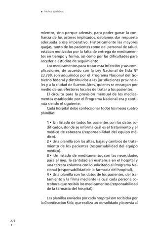 mientos, sino porque además, para poder ganar la con-
fianza de los actores implicados, debíamos dar respuesta
adecuada a ese imperativo. Históricamente las mayores
quejas, tanto de los pacientes como del personal de salud,
estaban motivadas por la falta de entrega de medicamen-
tos en tiempo y forma, así como por las dificultades para
acceder a estudios de seguimiento.
Los medicamentos para tratar esta infección y sus com-
plicaciones, de acuerdo con la Ley Nacional de Sida Nº
23.798, son adquiridos por el Programa Nacional del Go-
bierno federal y distribuidos a las jurisdicciones provincia-
les y a la ciudad de Buenos Aires, quienes se encargan por
medio de sus efectores locales de tratar a los pacientes.
El circuito para la provisión mensual de los medica-
mentos establecido por el Programa Nacional era y conti-
núa siendo el siguiente:
Cada hospital debe confeccionar todos los meses cuatro
planillas:
1 Un listado de todos los pacientes con los datos co-
dificados, donde se informa cuál es el tratamiento y el
médico de cabecera (responsabilidad del equipo mé-
dico).
2 Una planilla con las altas, bajas y cambios de trata-
miento de los pacientes (responsabilidad del equipo
médico).
3 Un listado de medicamentos con las necesidades
para el mes, la cantidad en existencia en el hospital y
una tercera columna con lo solicitado al Programa Na-
cional (responsabilidad de la farmacia del hospital).
4 Una planilla con los datos de los pacientes, del tra-
tamiento y la firma mediante la cual cada persona co-
rrobora que recibió los medicamentos (responsabilidad
de la farmacia del hospital).
Las planillas enviadas por cada hospital son recibidas por
la Coordinación Sida, que realiza un consolidado y lo envía al
272
.
. hechos y palabras
 