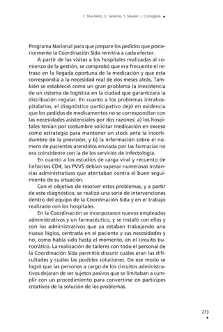 Programa Nacional para que prepare los pedidos que poste-
riormente la Coordinación Sida remitirá a cada efector.
A partir de las visitas a los hospitales realizadas al co-
mienzo de la gestión, se comprobó que era frecuente el re-
traso en la llegada oportuna de la medicación y que esta
correspondía a la necesidad real de dos meses atrás. Tam-
bién se estableció como un gran problema la inexistencia
de un sistema de logística en la ciudad que garantizara la
distribución regular. En cuanto a los problemas intrahos-
pitalarios, el diagnóstico participativo dejó en evidencia
que los pedidos de medicamentos no se correspondían con
las necesidades asistenciales por dos razones: a) los hospi-
tales tenían por costumbre solicitar medicación en exceso
como estrategia para mantener un stock ante la incerti-
dumbre de la provisión; y b) la información sobre el nú-
mero de pacientes atendidos enviada por las farmacias no
era coincidente con la de los servicios de infectología.
En cuanto a los estudios de carga viral y recuento de
linfocitos CD4, las PVVS debían superar numerosas instan-
cias administrativas que atentaban contra el buen segui-
miento de su situación.
Con el objetivo de resolver estos problemas, y a partir
de este diagnóstico, se realizó una serie de intervenciones
dentro del equipo de la Coordinación Sida y en el trabajo
realizado con los hospitales.
En la Coordinación se incorporaron nuevos empleados
administrativos y un farmacéutico, y se instaló con ellos y
con los administrativos que ya estaban trabajando una
nueva lógica, centrada en el paciente y sus necesidades y
no, como había sido hasta el momento, en el circuito bu-
rocrático. La realización de talleres con todo el personal de
la Coordinación Sida permitió discutir cuáles eran las difi-
cultades y cuáles las posibles soluciones. De ese modo se
logró que las personas a cargo de los circuitos administra-
tivos dejaran de ser sujetos pasivos que se limitaban a cum-
plir con un procedimiento para convertirse en partícipes
creativos de la solución de los problemas.
273
.
F. Silva Nieto, D. Serantes, S. Maulen, J. Correggioli .
 