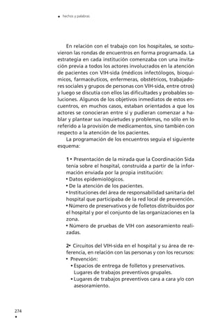 274
.
. hechos y palabras
En relación con el trabajo con los hospitales, se sostu-
vieron las rondas de encuentros en forma programada. La
estrategia en cada institución comenzaba con una invita-
ción previa a todos los actores involucrados en la atención
de pacientes con VIH-sida (médicos infectólogos, bioquí-
micos, farmacéuticos, enfermeras, obstétricos, trabajado-
res sociales y grupos de personas con VIH-sida, entre otros)
y luego se discutía con ellos las dificultades y probables so-
luciones. Algunos de los objetivos inmediatos de estos en-
cuentros, en muchos casos, estaban orientados a que los
actores se conocieran entre sí y pudieran comenzar a ha-
blar y plantear sus inquietudes y problemas, no sólo en lo
referido a la provisión de medicamentos, sino también con
respecto a la atención de los pacientes.
La programación de los encuentros seguía el siguiente
esquema:
1 Presentación de la mirada que la Coordinación Sida
tenía sobre el hospital, construida a partir de la infor-
mación enviada por la propia institución:
Datos epidemiológicos.
De la atención de los pacientes.
Instituciones del área de responsabilidad sanitaria del
hospital que participaba de la red local de prevención.
Número de preservativos y de folletos distribuidos por
el hospital y por el conjunto de las organizaciones en la
zona.
Número de pruebas de VIH con asesoramiento reali-
zadas.
2 Circuitos del VIH-sida en el hospital y su área de re-
ferencia, en relación con las personas y con los recursos:
Prevención:
Espacios de entrega de folletos y preservativos.
Lugares de trabajos preventivos grupales.
Lugares de trabajos preventivos cara a cara y/o con
asesoramiento.
 