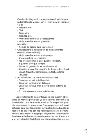 Circuito de diagnóstico: quiénes (áreas) solicitan en
cada institución y cuáles son el recorrido y los tiempos:
Elisa
Western Blot
CD4
Carga viral
Tests rápidos
Atención de niños/as y adolescentes
Mujeres embarazadas y parejas
Atención:
Tiempo de espera para la atención
Circuitos para la adquisición de medicamentos
(tiempo y mecanismos):
Mujeres embarazadas y sus parejas.
Situación de la internación.
Reporte epidemiológico: quiénes lo hacen,
a quiénes y en qué tiempo.
Farmacia: gestión de los medicamentos.
Servicios amigables: usuarios de drogas, diversidad
sexual (travestis, homosexuales), trabajadores
sexuales.
Articulaciones con otros servicios (cuáles):
Con otros servicios del hospital.
Con otras instituciones del área.
Con otras instituciones o servicios del sistema de
salud.
En relación con accidentes laborales.
Los resultados de estas intervenciones pueden obser-
varse de manera procesual, ya que algunos problemas se
han resuelto completamente, otros en forma parcial, y con
otros continuamos intentando. Por ejemplo, es continuo el
esfuerzo para que los pedidos mensuales de medicación se
realicen de acuerdo con las necesidades reales de trata-
miento. Esto implica trabajar para lograr una comunicación
fluida entre las farmacias que dispensan los medicamentos
y los servicios de infectología que confeccionan las recetas.
275
.
F. Silva Nieto, D. Serantes, S. Maulen, J. Correggioli .
 