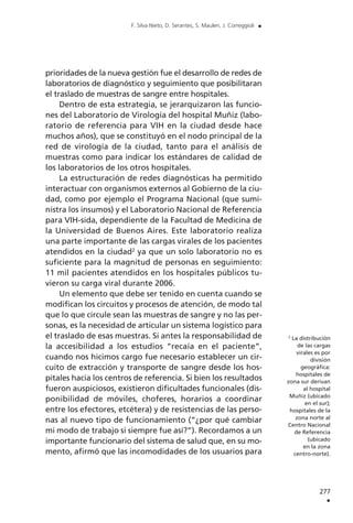 prioridades de la nueva gestión fue el desarrollo de redes de
laboratorios de diagnóstico y seguimiento que posibilitaran
el traslado de muestras de sangre entre hospitales.
Dentro de esta estrategia, se jerarquizaron las funcio-
nes del Laboratorio de Virología del hospital Muñiz (labo-
ratorio de referencia para VIH en la ciudad desde hace
muchos años), que se constituyó en el nodo principal de la
red de virología de la ciudad, tanto para el análisis de
muestras como para indicar los estándares de calidad de
los laboratorios de los otros hospitales.
La estructuración de redes diagnósticas ha permitido
interactuar con organismos externos al Gobierno de la ciu-
dad, como por ejemplo el Programa Nacional (que sumi-
nistra los insumos) y el Laboratorio Nacional de Referencia
para VIH-sida, dependiente de la Facultad de Medicina de
la Universidad de Buenos Aires. Este laboratorio realiza
una parte importante de las cargas virales de los pacientes
atendidos en la ciudad2
ya que un solo laboratorio no es
suficiente para la magnitud de personas en seguimiento:
11 mil pacientes atendidos en los hospitales públicos tu-
vieron su carga viral durante 2006.
Un elemento que debe ser tenido en cuenta cuando se
modifican los circuitos y procesos de atención, de modo tal
que lo que circule sean las muestras de sangre y no las per-
sonas, es la necesidad de articular un sistema logístico para
el traslado de esas muestras. Si antes la responsabilidad de
la accesibilidad a los estudios “recaía en el paciente”,
cuando nos hicimos cargo fue necesario establecer un cir-
cuito de extracción y transporte de sangre desde los hos-
pitales hacia los centros de referencia. Si bien los resultados
fueron auspiciosos, existieron dificultades funcionales (dis-
ponibilidad de móviles, choferes, horarios a coordinar
entre los efectores, etcétera) y de resistencias de las perso-
nas al nuevo tipo de funcionamiento (“¿por qué cambiar
mi modo de trabajo si siempre fue así?”). Recordamos a un
importante funcionario del sistema de salud que, en su mo-
mento, afirmó que las incomodidades de los usuarios para
277
.
F. Silva Nieto, D. Serantes, S. Maulen, J. Correggioli .
2
La distribución
de las cargas
virales es por
división
geográfica:
hospitales de
zona sur derivan
al hospital
Muñiz (ubicado
en el sur);
hospitales de la
zona norte al
Centro Nacional
de Referencia
(ubicado
en la zona
centro-norte).
 