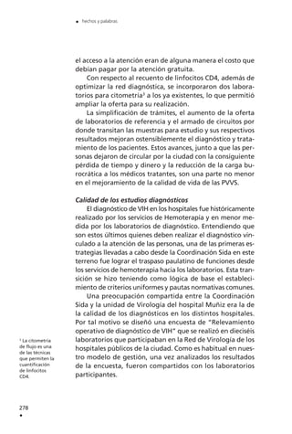 el acceso a la atención eran de alguna manera el costo que
debían pagar por la atención gratuita.
Con respecto al recuento de linfocitos CD4, además de
optimizar la red diagnóstica, se incorporaron dos labora-
torios para citometría3
a los ya existentes, lo que permitió
ampliar la oferta para su realización.
La simplificación de trámites, el aumento de la oferta
de laboratorios de referencia y el armado de circuitos por
donde transitan las muestras para estudio y sus respectivos
resultados mejoran ostensiblemente el diagnóstico y trata-
miento de los pacientes. Estos avances, junto a que las per-
sonas dejaron de circular por la ciudad con la consiguiente
pérdida de tiempo y dinero y la reducción de la carga bu-
rocrática a los médicos tratantes, son una parte no menor
en el mejoramiento de la calidad de vida de las PVVS.
Calidad de los estudios diagnósticos
El diagnóstico de VIH en los hospitales fue históricamente
realizado por los servicios de Hemoterapia y en menor me-
dida por los laboratorios de diagnóstico. Entendiendo que
son estos últimos quienes deben realizar el diagnóstico vin-
culado a la atención de las personas, una de las primeras es-
trategias llevadas a cabo desde la Coordinación Sida en este
terreno fue lograr el traspaso paulatino de funciones desde
los servicios de hemoterapia hacia los laboratorios. Esta tran-
sición se hizo teniendo como lógica de base el estableci-
miento de criterios uniformes y pautas normativas comunes.
Una preocupación compartida entre la Coordinación
Sida y la unidad de Virología del hospital Muñiz era la de
la calidad de los diagnósticos en los distintos hospitales.
Por tal motivo se diseñó una encuesta de “Relevamiento
operativo de diagnóstico de VIH” que se realizó en dieciséis
laboratorios que participaban en la Red de Virología de los
hospitales públicos de la ciudad. Como es habitual en nues-
tro modelo de gestión, una vez analizados los resultados
de la encuesta, fueron compartidos con los laboratorios
participantes.
278
.
. hechos y palabras
3
La citometría
de flujo es una
de las técnicas
que permiten la
cuantificación
de linfocitos
CD4.
 
