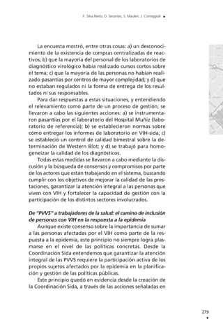 La encuesta mostró, entre otras cosas: a) un desconoci-
miento de la existencia de compras centralizadas de reac-
tivos; b) que la mayoría del personal de los laboratorios de
diagnóstico virológico había realizado cursos cortos sobre
el tema; c) que la mayoría de las personas no habían reali-
zado pasantías por centros de mayor complejidad; y d) que
no estaban regulados ni la forma de entrega de los resul-
tados ni sus responsables.
Para dar respuestas a estas situaciones, y entendiendo
el relevamiento como parte de un proceso de gestión, se
llevaron a cabo las siguientes acciones: a) se instrumenta-
ron pasantías por el laboratorio del Hospital Muñiz (labo-
ratorio de referencia); b) se establecieron normas sobre
cómo entregar los informes de laboratorio en VIH-sida; c)
se estableció un control de calidad bimestral sobre la de-
terminación de Western Blot; y d) se trabajó para homo-
geneizar la calidad de los diagnósticos.
Todas estas medidas se llevaron a cabo mediante la dis-
cusión y la búsqueda de consensos y compromisos por parte
de los actores que están trabajando en el sistema, buscando
cumplir con los objetivos de mejorar la calidad de las pres-
taciones, garantizar la atención integral a las personas que
viven con VIH y fortalecer la capacidad de gestión con la
participación de los distintos sectores involucrados.
De “PVVS” a trabajadores de la salud: el camino de inclusión
de personas con VIH en la respuesta a la epidemia
Aunque existe consenso sobre la importancia de sumar
a las personas afectadas por el VIH como parte de la res-
puesta a la epidemia, este principio no siempre logra plas-
marse en el nivel de las políticas concretas. Desde la
Coordinación Sida entendemos que garantizar la atención
integral de las PVVS requiere la participación activa de los
propios sujetos afectados por la epidemia en la planifica-
ción y gestión de las políticas públicas.
Este principio quedó en evidencia desde la creación de
la Coordinación Sida, a través de las acciones señaladas en
279
.
F. Silva Nieto, D. Serantes, S. Maulen, J. Correggioli .
 