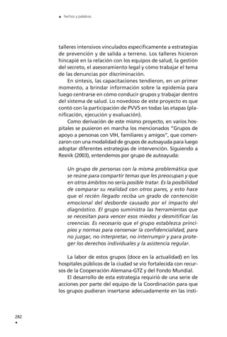 talleres intensivos vinculados específicamente a estrategias
de prevención y de salida a terreno. Los talleres hicieron
hincapié en la relación con los equipos de salud, la gestión
del secreto, el asesoramiento legal y cómo trabajar el tema
de las denuncias por discriminación.
En síntesis, las capacitaciones tendieron, en un primer
momento, a brindar información sobre la epidemia para
luego centrarse en cómo conducir grupos y trabajar dentro
del sistema de salud. Lo novedoso de este proyecto es que
contó con la participación de PVVS en todas las etapas (pla-
nificación, ejecución y evaluación).
Como derivación de este mismo proyecto, en varios hos-
pitales se pusieron en marcha los mencionados “Grupos de
apoyo a personas con VIH, familiares y amigos”, que comen-
zaron con una modalidad de grupos de autoayuda para luego
adoptar diferentes estrategias de intervención. Siguiendo a
Resnik (2003), entendemos por grupo de autoayuda:
Un grupo de personas con la misma problemática que
se reúne para compartir temas que les preocupan y que
en otros ámbitos no sería posible tratar. Es la posibilidad
de comparar su realidad con otros pares, y esto hace
que el recién llegado reciba un grado de contención
emocional del desborde causado por el impacto del
diagnóstico. El grupo suministra las herramientas que
se necesitan para vencer esos miedos y desmitificar las
creencias. Es necesario que el grupo establezca princi-
pios y normas para conservar la confidencialidad, para
no juzgar, no interpretar, no interrumpir y para prote-
ger los derechos individuales y la asistencia regular.
La labor de estos grupos (doce en la actualidad) en los
hospitales públicos de la ciudad se vio fortalecida con recur-
sos de la Cooperación Alemana-GTZ y del Fondo Mundial.
El desarrollo de esta estrategia requirió de una serie de
acciones por parte del equipo de la Coordinación para que
los grupos pudieran insertarse adecuadamente en las insti-
282
.
. hechos y palabras
 