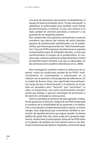 una serie de situaciones que parecen contradictorias: el
equipo de salud es señalado como “lo que más ayuda” a
sobrellevar la enfermedad, pero también como fuente
de discriminación y maltrato. El caso más notorio es la
mala calidad de atención percibida al concurrir a las
guardias de los hospitales públicos.
Para comprender esta aparente contradicción es preciso
considerar que dentro del sistema de salud coexisten
equipos de profesionales sensibilizados con la proble-
mática, que fueron generando una “discriminación posi-
tiva” hacia las PVVS y lograron transformarse en soportes
enriquecedores para los afectados directos, y otros que
manteniéndose al margen de la problemática, en mu-
chos casos, sostienen posiciones estigmatizantes y niveles
de desinformación similares a los que se observaban en
los comienzos de la epidemia (Bordenave et al., 2005).
Esta investigación también mostró la relevancia de as-
pectos –como las condiciones sociales de las PVVS– tradi-
cionalmente no contemplados o subvaluados en su
relación con la atención o los programas de adherencia. En
la ciudad de Buenos Aires, esto significaba hacerse/hacer-
nos cargo de que la discriminación y la pobreza ya no po-
dían ser pensados como “factores” que “perturban” su
vida y su tratamiento, sino como condicionantes omnipre-
sentes que obligan a generar estrategias de prevención y
de atención centradas en estos puntos.
Como se señalaba al comienzo de este apartado, el desa-
fío de garantizar la atención integral de las PVVS comprende
el aumento de la accesibilidad de los pacientes a la medica-
ción y a los estudios complementarios pero supone, al mismo
tiempo, crear dispositivos que incrementen también la con-
tención de aquellas personas que logran acceder al sistema
público de salud. Para ello, como surge de la presente expe-
riencia, resulta clave la participación activa de las PVVS tanto
en la gestión de políticas de nivel central como en las dife-
rentes instituciones del sistema: hospitales y centros de salud.
284
.
. hechos y palabras
 
