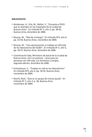 BIBLIOGRAFÍA
Bordenave, A., Vila, M., Weller, S., “Encuesta a PVVS
que se atienden en los hospitales de la ciudad de
Buenos Aires”. En Infosida Nº 5, año 5, pp. 38-43,
Buenos Aires, diciembre de 2006.
Bouzas, M., “Red de virología”. En Infosida Nº4, año 4,
pp. 53-54, Buenos Aires, noviembre de 2004.
Bouzas, M., “Una aproximación al trabajo en VIH-sida
de los laboratorios del GCBA”. En Infosida Nº 5, año 5,
pp. 34-37, Buenos Aires, diciembre de 2006.
Coordinación Sida, Ministerio de Salud de la Ciudad de
Buenos Aires, Vivir en positivo – Guía para las
personas con VIH-sida, sus familiares y amigos,
segunda edición, diciembre de 2006.
Eichenbaum, S., “Trabajo en red en los laboratorios”.
En Infosida Nº4, año 4, pp. 50-52, Buenos Aires,
noviembre de 2004.
Resnik, Raúl, “Qué es un grupo de mutua ayuda”. En
Infosida Nº 3, año 3, p. 36, Buenos Aires,
noviembre de 2004.
285
.
F. Silva Nieto, D. Serantes, S. Maulen, J. Correggioli .
 