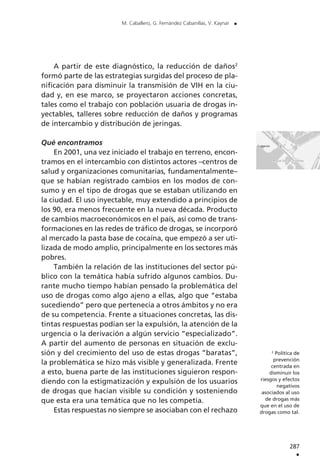 A partir de este diagnóstico, la reducción de daños2
formó parte de las estrategias surgidas del proceso de pla-
nificación para disminuir la transmisión de VIH en la ciu-
dad y, en ese marco, se proyectaron acciones concretas,
tales como el trabajo con población usuaria de drogas in-
yectables, talleres sobre reducción de daños y programas
de intercambio y distribución de jeringas.
Qué encontramos
En 2001, una vez iniciado el trabajo en terreno, encon-
tramos en el intercambio con distintos actores –centros de
salud y organizaciones comunitarias, fundamentalmente–
que se habían registrado cambios en los modos de con-
sumo y en el tipo de drogas que se estaban utilizando en
la ciudad. El uso inyectable, muy extendido a principios de
los 90, era menos frecuente en la nueva década. Producto
de cambios macroeconómicos en el país, así como de trans-
formaciones en las redes de tráfico de drogas, se incorporó
al mercado la pasta base de cocaína, que empezó a ser uti-
lizada de modo amplio, principalmente en los sectores más
pobres.
También la relación de las instituciones del sector pú-
blico con la temática había sufrido algunos cambios. Du-
rante mucho tiempo habían pensado la problemática del
uso de drogas como algo ajeno a ellas, algo que “estaba
sucediendo” pero que pertenecía a otros ámbitos y no era
de su competencia. Frente a situaciones concretas, las dis-
tintas respuestas podían ser la expulsión, la atención de la
urgencia o la derivación a algún servicio “especializado”.
A partir del aumento de personas en situación de exclu-
sión y del crecimiento del uso de estas drogas “baratas”,
la problemática se hizo más visible y generalizada. Frente
a esto, buena parte de las instituciones siguieron respon-
diendo con la estigmatización y expulsión de los usuarios
de drogas que hacían visible su condición y sosteniendo
que esta era una temática que no les competía.
Estas respuestas no siempre se asociaban con el rechazo
287
.
M. Caballero, G. Fernández Cabanillas, V. Kaynar .
2
Política de
prevención
centrada en
disminuir los
riesgos y efectos
negativos
asociados al uso
de drogas más
que en el uso de
drogas como tal.
 
