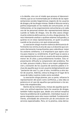 o la desidia, sino con el miedo que provoca el desconoci-
miento, que se ve incrementado por el efecto de las repre-
sentaciones sociales hegemónicas respecto de los usuarios
de drogas y de las drogas mismas. Desde el discurso social y
político (expresado en los medios de comunicación, en las
instituciones, en las organizaciones comunitarias y en cada
una de las personas) existen dos representaciones básicas
cuando se habla de drogas. Una de ellas asocia droga-
muerte-violencia-delincuencia y la otra, droga-jóvenes. Pa-
rece interesante analizar a quiénes estamos incluyendo y a
quiénes no en estas representaciones, en quién se piensa
cuando se las enuncia y con qué consecuencias.
La asociación droga-muerte-violencia-delincuencia di-
fícilmente nos remita al ama de casa o al docente que con-
sume diariamente tranquilizantes para sobrellevar mejor
los avatares cotidianos, o al empresario que aspira coca-
ína para mejorar su rendimiento. El perfil que se asocia a
esta representación es el de un usuario de sectores pobres,
menor de 35 años y presumiblemente hombre. Esta re-
presentación dificulta la comprensión del problema. Por
un lado, provoca miedo y lleva a una mayor estigmatiza-
ción y exclusión de los usuarios de sectores pobres e in-
cluso de aquellos que no son usuarios (estigmatización por
“portación de cara”) y, por el otro, invisibiliza a otro sec-
tor de usuarios. Además, coloca la droga en el lugar de la
causa de todos nuestros males como sociedad.
La asociación droga-jóvenes, por su parte, refuerza la
representación del joven como conflictivo, y esta idea se
potencia en el caso de aquellos que pertenecen a los sec-
tores más empobrecidos.
Dentro de las instituciones, incluso de aquellas que te-
nían una actitud expulsiva hacia los usuarios de drogas,
también había equipos que, desde una actitud receptiva
hacia los problemas de la población, intentaban buscar al-
gunas respuestas para esta nueva realidad. Fundamental-
mente, actividades de contención y/o de articulación con
servicios especializados. Pero, en la práctica, estas deriva-
288
.
. hechos y palabras
 