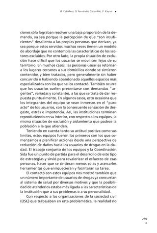 ciones sólo lograban resolver una baja proporción de la de-
manda, ya sea porque la percepción de que “son insufi-
cientes” desalienta a las propias personas que derivan, ya
sea porque estos servicios muchas veces tienen un modelo
de abordaje que no contempla las características de los sec-
tores excluidos. Por otro lado, la propia situación de exclu-
sión hace difícil que los usuarios se movilicen lejos de su
territorio. En muchos casos, las personas usuarias retornan
a los lugares cercanos a sus domicilios donde se sintieron
contenidos y bien tratados, pero generalmente sin haber
concurrido o habiendo abandonado aquellos espacios más
especializados con los que se los contactó. También ocurre
que los usuarios suelen presentarse con demandas “ur-
gentes”, variadas y constantes, a las que se trata de dar res-
puesta puntualmente. En algunos casos, esto ocasiona que
los integrantes del equipo se vean inmersos en el “puro
acto” de los usuarios, con la consecuente sensación de des-
gaste, estrés e impotencia. Así, las instituciones terminan
reproduciendo en su interior, con respecto a los equipos, la
misma situación de exclusión y aislamiento que padece la
población a la que atienden.
Teniendo en cuenta tanto su actitud positiva como sus
límites, estos equipos fueron los primeros con los que co-
menzamos a planificar acciones desde una perspectiva de
reducción de daños hacia los usuarios de drogas en la ciu-
dad. El trabajo conjunto de los equipos y la Coordinación
Sida fue un punto de partida para el desarrollo de este tipo
de estrategias y sirvió para revalorizar el esfuerzo de esas
personas, hacer que se sintieran menos solas y acercarles
herramientas que enriquecieran y facilitaran su tarea.
El contacto con estos equipos nos mostró también que
un número importante de usuarios de drogas ya concurrían
al sistema de salud por diversos motivos y que la posibili-
dad de atenderlos estaba más ligada a las características de
la institución que a sus problemas o a su personalidad.
Con respecto a las organizaciones de la sociedad civil
(OSC) que trabajaban en esta problemática, la realidad no
289
.
M. Caballero, G. Fernández Cabanillas, V. Kaynar .
 