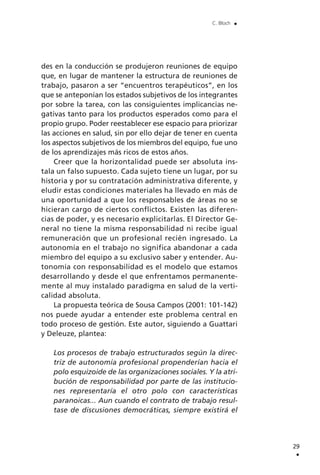des en la conducción se produjeron reuniones de equipo
que, en lugar de mantener la estructura de reuniones de
trabajo, pasaron a ser “encuentros terapéuticos”, en los
que se anteponían los estados subjetivos de los integrantes
por sobre la tarea, con las consiguientes implicancias ne-
gativas tanto para los productos esperados como para el
propio grupo. Poder reestablecer ese espacio para priorizar
las acciones en salud, sin por ello dejar de tener en cuenta
los aspectos subjetivos de los miembros del equipo, fue uno
de los aprendizajes más ricos de estos años.
Creer que la horizontalidad puede ser absoluta ins-
tala un falso supuesto. Cada sujeto tiene un lugar, por su
historia y por su contratación administrativa diferente, y
eludir estas condiciones materiales ha llevado en más de
una oportunidad a que los responsables de áreas no se
hicieran cargo de ciertos conflictos. Existen las diferen-
cias de poder, y es necesario explicitarlas. El Director Ge-
neral no tiene la misma responsabilidad ni recibe igual
remuneración que un profesional recién ingresado. La
autonomía en el trabajo no significa abandonar a cada
miembro del equipo a su exclusivo saber y entender. Au-
tonomía con responsabilidad es el modelo que estamos
desarrollando y desde el que enfrentamos permanente-
mente al muy instalado paradigma en salud de la verti-
calidad absoluta.
La propuesta teórica de Sousa Campos (2001: 101-142)
nos puede ayudar a entender este problema central en
todo proceso de gestión. Este autor, siguiendo a Guattari
y Deleuze, plantea:
Los procesos de trabajo estructurados según la direc-
triz de autonomía profesional propenderían hacia el
polo esquizoide de las organizaciones sociales. Y la atri-
bución de responsabilidad por parte de las institucio-
nes representaría el otro polo con características
paranoicas... Aun cuando el contrato de trabajo resul-
tase de discusiones democráticas, siempre existirá el
29
.
C. Bloch .
 