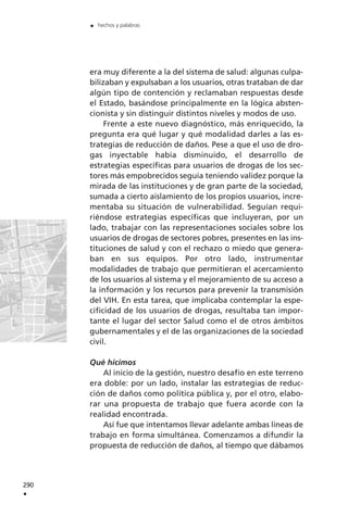 era muy diferente a la del sistema de salud: algunas culpa-
bilizaban y expulsaban a los usuarios, otras trataban de dar
algún tipo de contención y reclamaban respuestas desde
el Estado, basándose principalmente en la lógica absten-
cionista y sin distinguir distintos niveles y modos de uso.
Frente a este nuevo diagnóstico, más enriquecido, la
pregunta era qué lugar y qué modalidad darles a las es-
trategias de reducción de daños. Pese a que el uso de dro-
gas inyectable había disminuido, el desarrollo de
estrategias específicas para usuarios de drogas de los sec-
tores más empobrecidos seguía teniendo validez porque la
mirada de las instituciones y de gran parte de la sociedad,
sumada a cierto aislamiento de los propios usuarios, incre-
mentaba su situación de vulnerabilidad. Seguían requi-
riéndose estrategias específicas que incluyeran, por un
lado, trabajar con las representaciones sociales sobre los
usuarios de drogas de sectores pobres, presentes en las ins-
tituciones de salud y con el rechazo o miedo que genera-
ban en sus equipos. Por otro lado, instrumentar
modalidades de trabajo que permitieran el acercamiento
de los usuarios al sistema y el mejoramiento de su acceso a
la información y los recursos para prevenir la transmisión
del VIH. En esta tarea, que implicaba contemplar la espe-
cificidad de los usuarios de drogas, resultaba tan impor-
tante el lugar del sector Salud como el de otros ámbitos
gubernamentales y el de las organizaciones de la sociedad
civil.
Qué hicimos
Al inicio de la gestión, nuestro desafío en este terreno
era doble: por un lado, instalar las estrategias de reduc-
ción de daños como política pública y, por el otro, elabo-
rar una propuesta de trabajo que fuera acorde con la
realidad encontrada.
Así fue que intentamos llevar adelante ambas líneas de
trabajo en forma simultánea. Comenzamos a difundir la
propuesta de reducción de daños, al tiempo que dábamos
290
.
. hechos y palabras
 