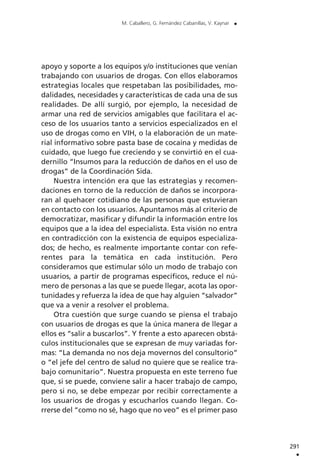 apoyo y soporte a los equipos y/o instituciones que venían
trabajando con usuarios de drogas. Con ellos elaboramos
estrategias locales que respetaban las posibilidades, mo-
dalidades, necesidades y características de cada una de sus
realidades. De allí surgió, por ejemplo, la necesidad de
armar una red de servicios amigables que facilitara el ac-
ceso de los usuarios tanto a servicios especializados en el
uso de drogas como en VIH, o la elaboración de un mate-
rial informativo sobre pasta base de cocaína y medidas de
cuidado, que luego fue creciendo y se convirtió en el cua-
dernillo “Insumos para la reducción de daños en el uso de
drogas” de la Coordinación Sida.
Nuestra intención era que las estrategias y recomen-
daciones en torno de la reducción de daños se incorpora-
ran al quehacer cotidiano de las personas que estuvieran
en contacto con los usuarios. Apuntamos más al criterio de
democratizar, masificar y difundir la información entre los
equipos que a la idea del especialista. Esta visión no entra
en contradicción con la existencia de equipos especializa-
dos; de hecho, es realmente importante contar con refe-
rentes para la temática en cada institución. Pero
consideramos que estimular sólo un modo de trabajo con
usuarios, a partir de programas específicos, reduce el nú-
mero de personas a las que se puede llegar, acota las opor-
tunidades y refuerza la idea de que hay alguien “salvador”
que va a venir a resolver el problema.
Otra cuestión que surge cuando se piensa el trabajo
con usuarios de drogas es que la única manera de llegar a
ellos es “salir a buscarlos”. Y frente a esto aparecen obstá-
culos institucionales que se expresan de muy variadas for-
mas: “La demanda no nos deja movernos del consultorio”
o “el jefe del centro de salud no quiere que se realice tra-
bajo comunitario”. Nuestra propuesta en este terreno fue
que, si se puede, conviene salir a hacer trabajo de campo,
pero si no, se debe empezar por recibir correctamente a
los usuarios de drogas y escucharlos cuando llegan. Co-
rrerse del “como no sé, hago que no veo” es el primer paso
291
.
M. Caballero, G. Fernández Cabanillas, V. Kaynar .
 