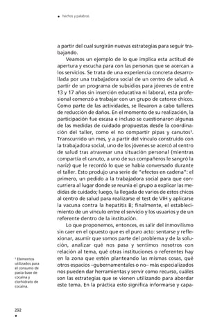 a partir del cual surgirán nuevas estrategias para seguir tra-
bajando.
Veamos un ejemplo de lo que implica esta actitud de
apertura y escucha para con las personas que se acercan a
los servicios. Se trata de una experiencia concreta desarro-
llada por una trabajadora social de un centro de salud. A
partir de un programa de subsidios para jóvenes de entre
13 y 17 años sin inserción educativa ni laboral, esta profe-
sional comenzó a trabajar con un grupo de catorce chicos.
Como parte de las actividades, se llevaron a cabo talleres
de reducción de daños. En el momento de su realización, la
participación fue escasa e incluso se cuestionaron algunas
de las medidas de cuidado propuestas desde la coordina-
ción del taller, como el no compartir pipas y canutos3
.
Transcurrido un mes, y a partir del vínculo construido con
la trabajadora social, uno de los jóvenes se acercó al centro
de salud tras atravesar una situación personal (mientras
compartía el canuto, a uno de sus compañeros le sangró la
nariz) que le recordó lo que se había conversado durante
el taller. Esto produjo una serie de “efectos en cadena”: el
primero, un pedido a la trabajadora social para que con-
curriera al lugar donde se reunía el grupo a explicar las me-
didas de cuidado; luego, la llegada de varios de estos chicos
al centro de salud para realizarse el test de VIH y aplicarse
la vacuna contra la hepatitis B; finalmente, el estableci-
miento de un vínculo entre el servicio y los usuarios y de un
referente dentro de la institución.
Lo que proponemos, entonces, es salir del inmovilismo
sin caer en el opuesto que es el puro acto: sentarse y refle-
xionar, asumir que somos parte del problema y de la solu-
ción, analizar qué nos pasa y sentimos nosotros con
relación al tema, qué otras instituciones o referentes hay
en la zona que estén planteando las mismas cosas, qué
otros espacios –gubernamentales o no– más especializados
nos pueden dar herramientas y servir como recurso, cuáles
son las estrategias que se vienen utilizando para abordar
este tema. En la práctica esto significa informarse y capa-
292
.
. hechos y palabras
3
Elementos
utilizados para
el consumo de
pasta base de
cocaína y
clorhidrato de
cocaína.
 