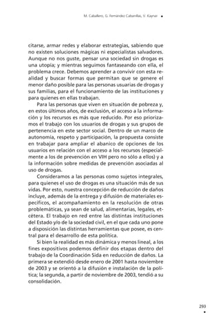 citarse, armar redes y elaborar estrategias, sabiendo que
no existen soluciones mágicas ni especialistas salvadores.
Aunque no nos guste, pensar una sociedad sin drogas es
una utopía; y mientras seguimos fantaseando con ella, el
problema crece. Debemos aprender a convivir con esta re-
alidad y buscar formas que permitan que se genere el
menor daño posible para las personas usuarias de drogas y
sus familias, para el funcionamiento de las instituciones y
para quienes en ellas trabajan.
Para las personas que viven en situación de pobreza y,
en estos últimos años, de exclusión, el acceso a la informa-
ción y los recursos es más que reducido. Por eso prioriza-
mos el trabajo con los usuarios de drogas y sus grupos de
pertenencia en este sector social. Dentro de un marco de
autonomía, respeto y participación, la propuesta consiste
en trabajar para ampliar el abanico de opciones de los
usuarios en relación con el acceso a los recursos (especial-
mente a los de prevención en VIH pero no sólo a ellos) y a
la información sobre medidas de prevención asociadas al
uso de drogas.
Consideramos a las personas como sujetos integrales,
para quienes el uso de drogas es una situación más de sus
vidas. Por esto, nuestra concepción de reducción de daños
incluye, además de la entrega y difusión de materiales es-
pecíficos, el acompañamiento en la resolución de otras
problemáticas, ya sean de salud, alimentarias, legales, et-
cétera. El trabajo en red entre las distintas instituciones
del Estado y/o de la sociedad civil, en el que cada uno pone
a disposición las distintas herramientas que posee, es cen-
tral para el desarrollo de esta política.
Si bien la realidad es más dinámica y menos lineal, a los
fines expositivos podemos definir dos etapas dentro del
trabajo de la Coordinación Sida en reducción de daños. La
primera se extendió desde enero de 2001 hasta noviembre
de 2003 y se orientó a la difusión e instalación de la polí-
tica; la segunda, a partir de noviembre de 2003, tendió a su
consolidación.
293
.
M. Caballero, G. Fernández Cabanillas, V. Kaynar .
 