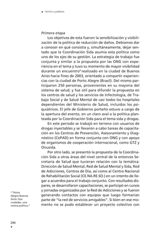 Primera etapa
Los objetivos de esta fueron la sensibilización y visibili-
zación de la política de reducción de daños. Debíamos dar
a conocer en qué consistía y, simultáneamente, dejar sen-
tado que la Coordinación Sida asumía esta política como
uno de los ejes de su gestión. La estrategia de trabajo fue
conjunta y similar a la propuesta por las ONG con expe-
riencia en el tema y tuvo su momento de mayor visibilidad
durante un encuentro4
realizado en la ciudad de Buenos
Aires hacia fines de 2003, orientado a compartir experien-
cias con la ciudad de Porto Alegre (Brasil). Del mismo par-
ticiparon 250 personas, provenientes en su mayoría del
sistema de salud, y fue útil para difundir la propuesta en
los centros de salud y los servicios de Infectología, de Tra-
bajo Social y de Salud Mental de casi todos los hospitales
dependientes del Ministerio de Salud, incluidos los psi-
quiátricos. El jefe de Gobierno porteño estuvo a cargo de
la apertura del evento, en un claro aval a la política plan-
teada por la Coordinación Sida para el tema sida y drogas.
En este período se trabajó en terreno con usuarios de
drogas inyectables y se llevaron a cabo tareas de capacita-
ción en los Centros de Prevención, Asesoramiento y Diag-
nóstico (CePAD) en forma conjunta con ONG y con apoyo
de organismos de cooperación internacional, como GTZ y
Onusida.
Por otro lado, se presentó la propuesta de la Coordina-
ción Sida a otras áreas del nivel central de la entonces Se-
cretaría de Salud que tuvieran relación con la temática:
Dirección de Salud Mental, Red de Salud Mental y Sida, Red
de Adicciones, Centros de Día, así como al Centro Nacional
de Rehabilitación Social (CE.NA.RE.SO.) en un intento de lle-
gar a acuerdos para el trabajo conjunto. Con resultados dis-
pares, se desarrollaron capacitaciones, se participó en cursos
y jornadas organizados por la Red de Adicciones y se fueron
generando contactos con equipos que luego formarían
parte de “la red de servicios amigables”. Si bien en ese mo-
mento no se pudo establecer un proyecto colectivo con
294
.
. hechos y palabras
4
“Porto
Alegre-Buenos
Aires: Dos
ciudades, una
misma política.”
 