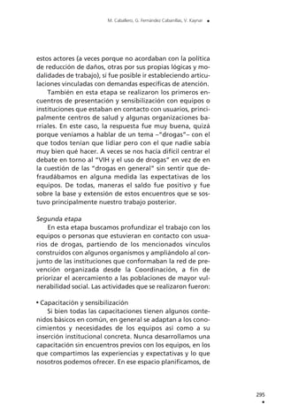 295
.
M. Caballero, G. Fernández Cabanillas, V. Kaynar .
estos actores (a veces porque no acordaban con la política
de reducción de daños, otras por sus propias lógicas y mo-
dalidades de trabajo), sí fue posible ir estableciendo articu-
laciones vinculadas con demandas específicas de atención.
También en esta etapa se realizaron los primeros en-
cuentros de presentación y sensibilización con equipos o
instituciones que estaban en contacto con usuarios, princi-
palmente centros de salud y algunas organizaciones ba-
rriales. En este caso, la respuesta fue muy buena, quizá
porque veníamos a hablar de un tema –“drogas”– con el
que todos tenían que lidiar pero con el que nadie sabía
muy bien qué hacer. A veces se nos hacía difícil centrar el
debate en torno al “VIH y el uso de drogas” en vez de en
la cuestión de las “drogas en general” sin sentir que de-
fraudábamos en alguna medida las expectativas de los
equipos. De todas, maneras el saldo fue positivo y fue
sobre la base y extensión de estos encuentros que se sos-
tuvo principalmente nuestro trabajo posterior.
Segunda etapa
En esta etapa buscamos profundizar el trabajo con los
equipos o personas que estuvieran en contacto con usua-
rios de drogas, partiendo de los mencionados vínculos
construidos con algunos organismos y ampliándolo al con-
junto de las instituciones que conformaban la red de pre-
vención organizada desde la Coordinación, a fin de
priorizar el acercamiento a las poblaciones de mayor vul-
nerabilidad social. Las actividades que se realizaron fueron:
Capacitación y sensibilización
Si bien todas las capacitaciones tienen algunos conte-
nidos básicos en común, en general se adaptan a los cono-
cimientos y necesidades de los equipos así como a su
inserción institucional concreta. Nunca desarrollamos una
capacitación sin encuentros previos con los equipos, en los
que compartimos las experiencias y expectativas y lo que
nosotros podemos ofrecer. En ese espacio planificamos, de
 