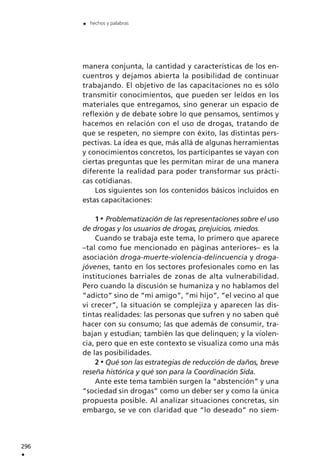 manera conjunta, la cantidad y características de los en-
cuentros y dejamos abierta la posibilidad de continuar
trabajando. El objetivo de las capacitaciones no es sólo
transmitir conocimientos, que pueden ser leídos en los
materiales que entregamos, sino generar un espacio de
reflexión y de debate sobre lo que pensamos, sentimos y
hacemos en relación con el uso de drogas, tratando de
que se respeten, no siempre con éxito, las distintas pers-
pectivas. La idea es que, más allá de algunas herramientas
y conocimientos concretos, los participantes se vayan con
ciertas preguntas que les permitan mirar de una manera
diferente la realidad para poder transformar sus prácti-
cas cotidianas.
Los siguientes son los contenidos básicos incluidos en
estas capacitaciones:
1 Problematización de las representaciones sobre el uso
de drogas y los usuarios de drogas, prejuicios, miedos.
Cuando se trabaja este tema, lo primero que aparece
–tal como fue mencionado en páginas anteriores– es la
asociación droga-muerte-violencia-delincuencia y droga-
jóvenes, tanto en los sectores profesionales como en las
instituciones barriales de zonas de alta vulnerabilidad.
Pero cuando la discusión se humaniza y no hablamos del
“adicto” sino de “mi amigo”, “mi hijo”, “el vecino al que
vi crecer”, la situación se complejiza y aparecen las dis-
tintas realidades: las personas que sufren y no saben qué
hacer con su consumo; las que además de consumir, tra-
bajan y estudian; también las que delinquen; y la violen-
cia, pero que en este contexto se visualiza como una más
de las posibilidades.
2 Qué son las estrategias de reducción de daños, breve
reseña histórica y qué son para la Coordinación Sida.
Ante este tema también surgen la “abstención” y una
“sociedad sin drogas” como un deber ser y como la única
propuesta posible. Al analizar situaciones concretas, sin
embargo, se ve con claridad que “lo deseado” no siem-
296
.
. hechos y palabras
 