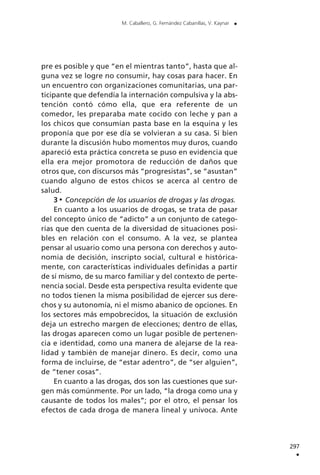 pre es posible y que “en el mientras tanto”, hasta que al-
guna vez se logre no consumir, hay cosas para hacer. En
un encuentro con organizaciones comunitarias, una par-
ticipante que defendía la internación compulsiva y la abs-
tención contó cómo ella, que era referente de un
comedor, les preparaba mate cocido con leche y pan a
los chicos que consumían pasta base en la esquina y les
proponía que por ese día se volvieran a su casa. Si bien
durante la discusión hubo momentos muy duros, cuando
apareció esta práctica concreta se puso en evidencia que
ella era mejor promotora de reducción de daños que
otros que, con discursos más “progresistas”, se “asustan”
cuando alguno de estos chicos se acerca al centro de
salud.
3 Concepción de los usuarios de drogas y las drogas.
En cuanto a los usuarios de drogas, se trata de pasar
del concepto único de “adicto” a un conjunto de catego-
rías que den cuenta de la diversidad de situaciones posi-
bles en relación con el consumo. A la vez, se plantea
pensar al usuario como una persona con derechos y auto-
nomía de decisión, inscripto social, cultural e histórica-
mente, con características individuales definidas a partir
de sí mismo, de su marco familiar y del contexto de perte-
nencia social. Desde esta perspectiva resulta evidente que
no todos tienen la misma posibilidad de ejercer sus dere-
chos y su autonomía, ni el mismo abanico de opciones. En
los sectores más empobrecidos, la situación de exclusión
deja un estrecho margen de elecciones; dentro de ellas,
las drogas aparecen como un lugar posible de pertenen-
cia e identidad, como una manera de alejarse de la rea-
lidad y también de manejar dinero. Es decir, como una
forma de incluirse, de “estar adentro”, de “ser alguien”,
de “tener cosas”.
En cuanto a las drogas, dos son las cuestiones que sur-
gen más comúnmente. Por un lado, “la droga como una y
causante de todos los males”; por el otro, el pensar los
efectos de cada droga de manera lineal y unívoca. Ante
297
.
M. Caballero, G. Fernández Cabanillas, V. Kaynar .
 