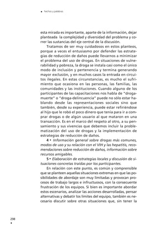 esta mirada es importante, aparte de la información, dejar
planteada la complejidad y diversidad del problema y co-
rrer las sustancias del eje central de la discusión.
Tratamos de ser muy cuidadosos en estos planteos,
porque a veces el entusiasmo por defender las estrate-
gias de reducción de daños puede llevarnos a minimizar
el problema del uso de drogas. En situaciones de vulne-
rabilidad y pobreza, la droga se instala casi como el único
modo de inclusión y pertenencia y termina generando
mayor exclusión, y en muchos casos la entrada en circui-
tos ilegales. En estas circunstancias, es mucho el sufri-
miento que ocasiona en las personas, las familias, las
comunidades y las instituciones. Cuando alguno de los
participantes de las capacitaciones nos habla de “droga-
muerte” o “droga-delincuencia” puede no sólo estar ha-
blando desde las representaciones sociales sino que
también, desde su experiencia, puede estar refiriéndose
al hijo que le robó el poco dinero que tenía para ir a com-
prar drogas o de algún usuario al que mataron en una
transacción. Es en el marco del respeto al otro, a su pen-
samiento y sus vivencias que debemos incluir la proble-
matización del uso de drogas y la implementación de
estrategias de reducción de daños.
4 Información general sobre drogas más comunes,
modos de uso y su relación con el VIH y las hepatitis, reco-
mendaciones sobre reducción de daños, información sobre
recursos amigables.
5 Elaboración de estrategias locales y discusión de si-
tuaciones concretas traídas por los participantes.
En relación con este punto, es común y comprensible
que se planteen aquellas situaciones extremas en que las po-
sibilidades de abordaje son muy limitadas y provocan pro-
cesos de trabajo largos e infructuosos, con la consecuente
frustración de los equipos. Si bien es importante abordar
estos escenarios, analizar las acciones desarrolladas, pensar
alternativas y debatir los límites del equipo, también es ne-
cesario discutir sobre otras situaciones que, sin tener la
298
.
. hechos y palabras
 