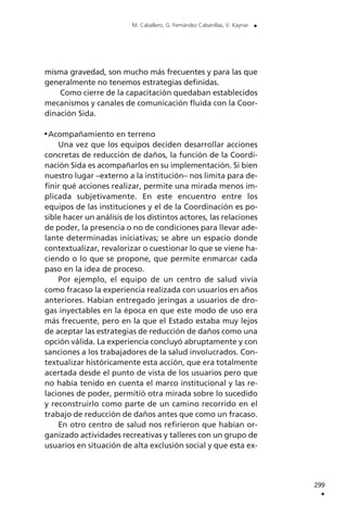 misma gravedad, son mucho más frecuentes y para las que
generalmente no tenemos estrategias definidas.
Como cierre de la capacitación quedaban establecidos
mecanismos y canales de comunicación fluida con la Coor-
dinación Sida.
Acompañamiento en terreno
Una vez que los equipos deciden desarrollar acciones
concretas de reducción de daños, la función de la Coordi-
nación Sida es acompañarlos en su implementación. Si bien
nuestro lugar –externo a la institución– nos limita para de-
finir qué acciones realizar, permite una mirada menos im-
plicada subjetivamente. En este encuentro entre los
equipos de las instituciones y el de la Coordinación es po-
sible hacer un análisis de los distintos actores, las relaciones
de poder, la presencia o no de condiciones para llevar ade-
lante determinadas iniciativas; se abre un espacio donde
contextualizar, revalorizar o cuestionar lo que se viene ha-
ciendo o lo que se propone, que permite enmarcar cada
paso en la idea de proceso.
Por ejemplo, el equipo de un centro de salud vivía
como fracaso la experiencia realizada con usuarios en años
anteriores. Habían entregado jeringas a usuarios de dro-
gas inyectables en la época en que este modo de uso era
más frecuente, pero en la que el Estado estaba muy lejos
de aceptar las estrategias de reducción de daños como una
opción válida. La experiencia concluyó abruptamente y con
sanciones a los trabajadores de la salud involucrados. Con-
textualizar históricamente esta acción, que era totalmente
acertada desde el punto de vista de los usuarios pero que
no había tenido en cuenta el marco institucional y las re-
laciones de poder, permitió otra mirada sobre lo sucedido
y reconstruirlo como parte de un camino recorrido en el
trabajo de reducción de daños antes que como un fracaso.
En otro centro de salud nos refirieron que habían or-
ganizado actividades recreativas y talleres con un grupo de
usuarios en situación de alta exclusión social y que esta ex-
299
.
M. Caballero, G. Fernández Cabanillas, V. Kaynar .
 