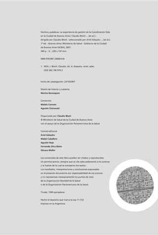 Hechos y palabras: La experiencia de gestión de la Coordinación Sida
en la Ciudad de Buenos Aires / Claudio Bloch ... [et al.] ;
dirigido por Claudio Bloch ; seleccionado por Ariel Adaszko ... [et al.].
1ª ed. - Buenos Aires: Ministerio de Salud - Gobierno de la Ciudad
de Buenos Aires (GCBA), 2007.
360 p. : il. ; 230 x 155 mm.
ISBN 978-987-24004-0-8
1. SIDA. I. Bloch, Claudio, dir. II. Adaszko, Ariel, selec.
CDD 362.196 979 2
Fecha de catalogación: 23/10/2007
Diseño de interior y cubierta
Marina Benzaquen
Corrección
Malala Carones
Agustín Ostrowski
Organizado por Claudio Bloch
© Ministerio de Salud de la Ciudad de Buenos Aires
con el apoyo de la Organización Panamericana de la Salud
Comité editorial
Ariel Adaszko
Mabel Caballero
Agustín Rojo
Fernando Silva Nieto
Silvana Weller
Los contenidos de este libro pueden ser citados y reproducidos
sin permiso previo, siempre que se cite adecuadamente a los autores
y la fuente de la cual se extrajeron los textos.
Los resultados, interpretaciones y conclusiones expresadas
en el presente documento son responsabilidad de sus autores
y no representan necesariamente los puntos de vista
de la Organización Mundial de la Salud
o de la Organización Panamericana de la Salud.
Tirada: 1500 ejemplares
Hecho el depósito que marca la Ley 11.723
Impreso en la Argentina
 