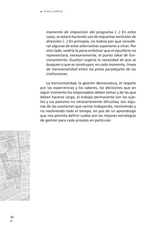 momento de imposición del programa (...) En estos
casos, se estará haciendo uso de esquemas verticales de
dirección (...) En principio, no habría por qué conside-
rar algunas de estas alternativas superiores a otras. Por
otro lado, valdría la pena enfatizar que el equilibrio no
representará, necesariamente, el punto ideal de fun-
cionamiento. Guattari sugería la necesidad de que se
busquen o que se construyan, en cada momento, líneas
de transversalidad entre los polos paradojales de las
instituciones.
La horizontalidad, la gestión democrática, el respeto
por las experiencias y los saberes, las decisiones que en
algún momento los responsables deben tomar y de las que
deben hacerse cargo, el trabajo permanente con los suje-
tos y sus pasiones no necesariamente altruistas, son algu-
nas de las cuestiones que vamos trabajando, resolviendo y
no resolviendo todo el tiempo, en pos de un aprendizaje
que nos permita definir cuáles son las mejores estrategias
de gestión para cada proceso en particular.
30
.
. hechos y palabras
 