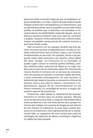 periencia había concluido luego de que se produjeran al-
gunos desbordes y un robo. A partir de este relato se pudo
trabajar el tema de la omnipotencia y el voluntarismo, que
no permitieron prever que lo sucedido era una alternativa
posible. Se planteó que, al planificar una actividad, es ne-
cesario pensar las posibilidades reales del equipo: qué po-
demos y queremos sostener cada uno y qué no, reconocer
y aceptar nuestros límites personales y/o institucionales,
evaluar las posibles consecuencias de nuestras acciones y
qué hacer frente a ellas.
Este encuentro con los equipos también permite ge-
nerar acciones de poca complejidad pero acordes al con-
texto institucional en que se llevan a cabo y, por lo tanto,
fundamentales en ese nivel. Por ejemplo, frente a las pre-
guntas sobre cómo acercarse a los usuarios, cómo hablar
del tema “drogas” sin inmiscuirse en su intimidad, se
puede sugerir colocar el material gráfico (folletos, carti-
llas, etcétera) sobre reducción de daños en un lugar visi-
ble junto al resto de los materiales sobre VIH. Este sencillo
recurso facilita el comienzo de un proceso de comunica-
ción con quienes se interesan o necesitan hablar del tema,
y evita incómodos interrogatorios. Un caso concreto: la
exhibición del material durante un encuentro informal de
jóvenes, llevó a que estos lo leyeran, conversaran e im-
plementaran algunas de las recomendaciones en ese
mismo momento, sin necesidad de recurrir a ningún dis-
positivo especial de prevención.
Finalmente, cabe señalar la importancia del acompa-
ñamiento en terreno para los propios equipos. Muchas
veces las personas que están a cargo de esta problemática
tienen problemas o son mal vistos dentro de su propia ins-
titución por trabajar con usuarios de drogas y/o por hacerlo
de una manera no tradicional. En esos casos, nuestra pre-
sencia en la institución como representantes de la Coordi-
nación Sida, un organismo de nivel central que avala las
estrategias de reducción de daños, contribuye a legitimar
el trabajo de estos equipos.
300
.
. hechos y palabras
 
