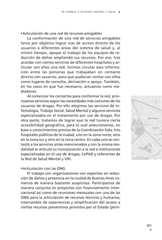 Articulación de una red de recursos amigables
La conformación de una red de servicios amigables
tenía por objetivo lograr vías de acceso directo de los
usuarios a diferentes áreas del sistema de salud y, al
mismo tiempo, apoyar el trabajo de los equipos de re-
ducción de daños ampliando sus recursos. Por eso, tras
acordar con ciertos servicios de diferentes hospitales y ar-
ticular con ellos una red, hicimos circular esta informa-
ción entre las personas que trabajaban en contacto
directo con usuarios, para que pudieran contar con ellos
como lugares de consulta, derivación o apoyo. También,
en los casos en que fue necesario, actuamos como me-
diadores.
Al comenzar los contactos para conformar la red, prio-
rizamos servicios según las necesidades más comunes de los
usuarios de drogas. Por ello elegimos los servicios de In-
fectología, Trabajo Social, Salud Mental y algunos servicios
especializados en el tratamiento por uso de drogas. Por
otra parte, tratamos de lograr que la red tuviera cierta
accesibilidad geográfica, para lo cual seleccionamos, en
base a conocimientos previos de la Coordinación Sida, tres
hospitales públicos de la ciudad, uno en la zona norte, otro
en la zona sur y otro en la zona centro. En cada uno se con-
tactó a los servicios antes mencionados y con la misma mo-
dalidad se articuló su incorporación a la red a instituciones
especializadas en el uso de drogas, CePAD y referentes de
la Red de Salud Mental y VIH.
Articulación con las ONG
El trabajo con organizaciones con expertise en reduc-
ción de daños y presencia en la ciudad de Buenos Aires co-
menzó de manera bastante auspiciosa. Participamos de
manera conjunta en proyectos con financiamiento inter-
nacional así como de reuniones mensuales con una de las
ONG para la articulación de recursos técnicos y humanos,
intercambio de experiencias y simplificación del acceso a
ciertos recursos preventivos provistos por el Estado (jerin-
301
.
M. Caballero, G. Fernández Cabanillas, V. Kaynar .
 