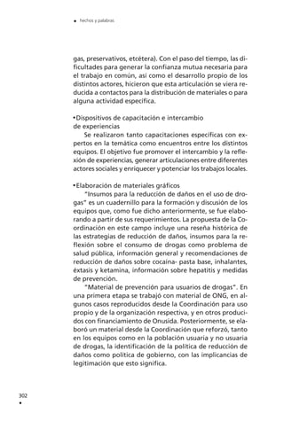 gas, preservativos, etcétera). Con el paso del tiempo, las di-
ficultades para generar la confianza mutua necesaria para
el trabajo en común, así como el desarrollo propio de los
distintos actores, hicieron que esta articulación se viera re-
ducida a contactos para la distribución de materiales o para
alguna actividad específica.
Dispositivos de capacitación e intercambio
de experiencias
Se realizaron tanto capacitaciones específicas con ex-
pertos en la temática como encuentros entre los distintos
equipos. El objetivo fue promover el intercambio y la refle-
xión de experiencias, generar articulaciones entre diferentes
actores sociales y enriquecer y potenciar los trabajos locales.
Elaboración de materiales gráficos
“Insumos para la reducción de daños en el uso de dro-
gas” es un cuadernillo para la formación y discusión de los
equipos que, como fue dicho anteriormente, se fue elabo-
rando a partir de sus requerimientos. La propuesta de la Co-
ordinación en este campo incluye una reseña histórica de
las estrategias de reducción de daños, insumos para la re-
flexión sobre el consumo de drogas como problema de
salud pública, información general y recomendaciones de
reducción de daños sobre cocaína- pasta base, inhalantes,
éxtasis y ketamina, información sobre hepatitis y medidas
de prevención.
“Material de prevención para usuarios de drogas”. En
una primera etapa se trabajó con material de ONG, en al-
gunos casos reproducidos desde la Coordinación para uso
propio y de la organización respectiva, y en otros produci-
dos con financiamiento de Onusida. Posteriormente, se ela-
boró un material desde la Coordinación que reforzó, tanto
en los equipos como en la población usuaria y no usuaria
de drogas, la identificación de la política de reducción de
daños como política de gobierno, con las implicancias de
legitimación que esto significa.
302
.
. hechos y palabras
 