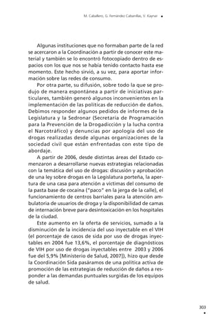 Algunas instituciones que no formaban parte de la red
se acercaron a la Coordinación a partir de conocer este ma-
terial y también se lo encontró fotocopiado dentro de es-
pacios con los que nos se había tenido contacto hasta ese
momento. Este hecho sirvió, a su vez, para aportar infor-
mación sobre las redes de consumo.
Por otra parte, su difusión, sobre todo la que se pro-
dujo de manera espontánea a partir de iniciativas par-
ticulares, también generó algunos inconvenientes en la
implementación de las políticas de reducción de daños.
Debimos responder algunos pedidos de informes de la
Legislatura y la Sedronar (Secretaría de Programación
para la Prevención de la Drogadicción y la lucha contra
el Narcotráfico) y denuncias por apología del uso de
drogas realizadas desde algunas organizaciones de la
sociedad civil que están enfrentadas con este tipo de
abordaje.
A partir de 2006, desde distintas áreas del Estado co-
menzaron a desarrollarse nuevas estrategias relacionadas
con la temática del uso de drogas: discusión y aprobación
de una ley sobre drogas en la Legislatura porteña, la aper-
tura de una casa para atención a víctimas del consumo de
la pasta base de cocaína (“paco” en la jerga de la calle), el
funcionamiento de centros barriales para la atención am-
bulatoria de usuarios de droga y la disponibilidad de camas
de internación breve para desintoxicación en los hospitales
de la ciudad.
Este aumento en la oferta de servicios, sumado a la
disminución de la incidencia del uso inyectable en el VIH
(el porcentaje de casos de sida por uso de drogas inyec-
tables en 2004 fue 13,6%, el porcentaje de diagnósticos
de VIH por uso de drogas inyectables entre 2003 y 2006
fue del 5,9% [Ministerio de Salud, 2007]), hizo que desde
la Coordinación Sida pasáramos de una política activa de
promoción de las estrategias de reducción de daños a res-
ponder a las demandas puntuales surgidas de los equipos
de salud.
303
.
M. Caballero, G. Fernández Cabanillas, V. Kaynar .
 
