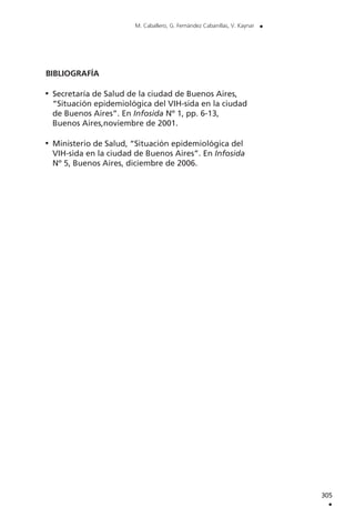 BIBLIOGRAFÍA
Secretaría de Salud de la ciudad de Buenos Aires,
“Situación epidemiológica del VIH-sida en la ciudad
de Buenos Aires”. En Infosida Nº 1, pp. 6-13,
Buenos Aires,noviembre de 2001.
Ministerio de Salud, “Situación epidemiológica del
VIH-sida en la ciudad de Buenos Aires”. En Infosida
Nº 5, Buenos Aires, diciembre de 2006.
305
.
M. Caballero, G. Fernández Cabanillas, V. Kaynar .
 