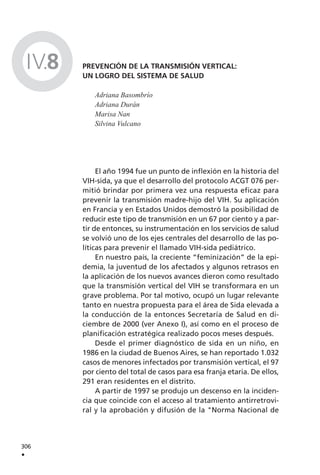 PREVENCIÓN DE LA TRANSMISIÓN VERTICAL:
UN LOGRO DEL SISTEMA DE SALUD
Adriana Basombrío
Adriana Durán
Marisa Nan
Silvina Vulcano
El año 1994 fue un punto de inflexión en la historia del
VIH-sida, ya que el desarrollo del protocolo ACGT 076 per-
mitió brindar por primera vez una respuesta eficaz para
prevenir la transmisión madre-hijo del VIH. Su aplicación
en Francia y en Estados Unidos demostró la posibilidad de
reducir este tipo de transmisión en un 67 por ciento y a par-
tir de entonces, su instrumentación en los servicios de salud
se volvió uno de los ejes centrales del desarrollo de las po-
líticas para prevenir el llamado VIH-sida pediátrico.
En nuestro país, la creciente “feminización” de la epi-
demia, la juventud de los afectados y algunos retrasos en
la aplicación de los nuevos avances dieron como resultado
que la transmisión vertical del VIH se transformara en un
grave problema. Por tal motivo, ocupó un lugar relevante
tanto en nuestra propuesta para el área de Sida elevada a
la conducción de la entonces Secretaría de Salud en di-
ciembre de 2000 (ver Anexo I), así como en el proceso de
planificación estratégica realizado pocos meses después.
Desde el primer diagnóstico de sida en un niño, en
1986 en la ciudad de Buenos Aires, se han reportado 1.032
casos de menores infectados por transmisión vertical, el 97
por ciento del total de casos para esa franja etaria. De ellos,
291 eran residentes en el distrito.
A partir de 1997 se produjo un descenso en la inciden-
cia que coincide con el acceso al tratamiento antirretrovi-
ral y la aprobación y difusión de la "Norma Nacional de
306
.
IV.8
 
