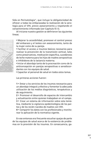 Sida en Perinatología", que incluye la obligatoriedad de
ofrecer a todas las embarazadas la realización de la sero-
logía para el VIH, previo asesoramiento y respetando el
consentimiento informado (ver Capítulo IV.1).
Al iniciarse nuestra gestión se definieron las siguientes
líneas:
Mejorar la accesibilidad, promover el control precoz
del embarazo y el testeo con asesoramiento, tanto de
la mujer como de su pareja.
Facilitar el acceso a insumos básicos necesarios para
realizar la prevención de la transmisión vertical, tales
como preservativos, medicación específica, sucedáneos
de leche materna para los hijos de madres seropositivas
e inhibidores de la lactancia materna.
Iniciar el abordaje tanto de la procreación como de la
anticoncepción en parejas seropositivas o serodiscor-
dantes con los equipos de salud.
Capacitar al personal de salud en todos estos temas.
Las primeras acciones fueron:
1 Dotar a los servicios de los insumos necesarios para
un abordaje integral y efectivo y fomentar la adecuada
utilización de los medios diagnósticos, terapéuticos y
de seguimiento.
2 Promover el desarrollo de espacios de intercambio
y actualización entre quienes trabajaban en el campo.
3 Crear un sistema de información sobre esta temá-
tica, mediante la vigilancia epidemiológica de los par-
tos y de los recién nacidos de madres con VIH.
4 Compartir los datos con los profesionales y monito-
rear la aplicación de la normativa vigente.
En ese entonces era frecuente escuchar quejas de parte
de los equipos de salud acerca de la existencia de proble-
mas en la provisión de los insumos. En consecuencia, ga-
307
.
A. Basombrío, A. Durán, M. Nan, S. Vulcano .
 