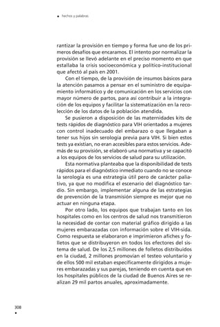 rantizar la provisión en tiempo y forma fue uno de los pri-
meros desafíos que encaramos. El intento por normalizar la
provisión se llevó adelante en el preciso momento en que
estallaba la crisis socioeconómica y político-institucional
que afectó al país en 2001.
Con el tiempo, de la provisión de insumos básicos para
la atención pasamos a pensar en el suministro de equipa-
miento informático y de comunicación en los servicios con
mayor número de partos, para así contribuir a la integra-
ción de los equipos y facilitar la sistematización en la reco-
lección de los datos de la población atendida.
Se pusieron a disposición de las maternidades kits de
tests rápidos de diagnóstico para VIH orientados a mujeres
con control inadecuado del embarazo o que llegaban a
tener sus hijos sin serología previa para VIH. Si bien estos
tests ya existían, no eran accesibles para estos servicios. Ade-
más de su provisión, se elaboró una normativa y se capacitó
a los equipos de los servicios de salud para su utilización.
Esta normativa planteaba que la disponibilidad de tests
rápidos para el diagnóstico inmediato cuando no se conoce
la serología es una estrategia útil pero de carácter palia-
tivo, ya que no modifica el escenario del diagnóstico tar-
dío. Sin embargo, implementar alguna de las estrategias
de prevención de la transmisión siempre es mejor que no
actuar en ninguna etapa.
Por otro lado, los equipos que trabajan tanto en los
hospitales como en los centros de salud nos transmitieron
la necesidad de contar con material gráfico dirigido a las
mujeres embarazadas con información sobre el VIH-sida.
Como respuesta se elaboraron e imprimieron afiches y fo-
lletos que se distribuyeron en todos los efectores del sis-
tema de salud. De los 2,5 millones de folletos distribuidos
en la ciudad, 2 millones promovían el testeo voluntario y
de ellos 500 mil estaban específicamente dirigidos a muje-
res embarazadas y sus parejas, teniendo en cuenta que en
los hospitales públicos de la ciudad de Buenos Aires se re-
alizan 29 mil partos anuales, aproximadamente.
308
.
. hechos y palabras
 
