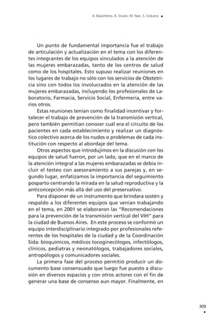 Un punto de fundamental importancia fue el trabajo
de articulación y actualización en el tema con los diferen-
tes integrantes de los equipos vinculados a la atención de
las mujeres embarazadas, tanto de los centros de salud
como de los hospitales. Esto supuso realizar reuniones en
los lugares de trabajo no sólo con los servicios de Obstetri-
cia sino con todos los involucrados en la atención de las
mujeres embarazadas, incluyendo los profesionales de La-
boratorio, Farmacia, Servicio Social, Enfermería, entre va-
rios otros.
Estas reuniones tenían como finalidad incentivar y for-
talecer el trabajo de prevención de la transmisión vertical,
pero también permitían conocer cuál era el circuito de los
pacientes en cada establecimiento y realizar un diagnós-
tico colectivo acerca de los nudos o problemas de cada ins-
titución con respecto al abordaje del tema.
Otros aspectos que introdujimos en la discusión con los
equipos de salud fueron, por un lado, que en el marco de
la atención integral a las mujeres embarazadas se debía in-
cluir el testeo con asesoramiento a sus parejas y, en se-
gundo lugar, enfatizamos la importancia del seguimiento
posparto centrando la mirada en la salud reproductiva y la
anticoncepción más allá del uso del preservativo.
Para disponer de un instrumento que brindara sostén y
respaldo a los diferentes equipos que venían trabajando
en el tema, en 2001 se elaboraron las “Recomendaciones
para la prevención de la transmisión vertical del VIH” para
la ciudad de Buenos Aires. En este proceso se conformó un
equipo interdisciplinario integrado por profesionales refe-
rentes de los hospitales de la ciudad y de la Coordinación
Sida: bioquímicos, médicos tocoginecólogos, infectólogos,
clínicos, pediatras y neonatólogos, trabajadores sociales,
antropólogos y comunicadores sociales.
La primera fase del proceso permitió producir un do-
cumento base consensuado que luego fue puesto a discu-
sión en diversos espacios y con otros actores con el fin de
generar una base de consenso aun mayor. Finalmente, en
309
.
A. Basombrío, A. Durán, M. Nan, S. Vulcano .
 