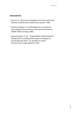 BIBLIOGRAFÍA
Chorny, A., Gerencia estratégica de servicios de salud,
Rosario, Instituto de la Salud Juan Lazarte, 1996.
Onocko Campos, R., O Planejamento no labirinto.
Uma viágem hermenéutica, Tese de Doutoramento,
DMSP/ FCM/ Unicamp, 2002.
Sousa Campos, G. W., “Subjetividad y administración
del personal: consideraciones sobre el trabajo en
los equipos de salud”. En Gestión en Salud,
Buenos Aires, Lugar Editorial, 2001.
31
.
C. Bloch .
 