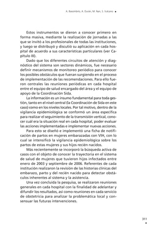 Estos instrumentos se dieron a conocer primero en
forma masiva, mediante la realización de jornadas a las
que se invitó a los profesionales de todas las instituciones,
y luego se distribuyó y discutió su aplicación en cada hos-
pital de acuerdo a sus características particulares (ver Ca-
pítulo III).
Dado que los diferentes circuitos de atención y diag-
nóstico del sistema son sectores dinámicos, fue necesario
definir mecanismos de monitoreo periódico para conocer
los posibles obstáculos que fueran surgiendo en el proceso
de implementación de las recomendaciones. Para ello fue-
ron centrales las reuniones periódicas en cada hospital
entre el equipo de salud encargado del área y el equipo de
apoyo de la Coordinación Sida.
La información es un insumo fundamental para toda ges-
tión, tanto en el nivel central (la Coordinación de Sida en este
caso) como en los niveles locales. Por tal motivo, dentro de la
vigilancia epidemiológica se conformó un área especifica
para realizar el seguimiento de la transmisión vertical, cono-
cer cuál era la situación real en cada hospital, poder evaluar
las acciones implementadas e implementar nuevas acciones.
Para esto se diseñó e implementó una ficha de notifi-
cación de partos en mujeres embarazadas con VIH, con lo
cual se intensificó la vigilancia epidemiológica sobre los
partos de estas mujeres y sus hijos recién nacidos.
Más recientemente se incorporó la búsqueda activa de
casos con el objeto de conocer la trayectoria en el sistema
de salud de mujeres que tuvieron hijos infectados entre
enero de 2003 y septiembre de 2006. Referentes de cada
institución realizaron la revisión de las historias clínicas del
embarazo, parto y del recién nacido para detectar obstá-
culos inherentes al sistema y la asistencia.
Una vez concluida la pesquisa, se realizaron reuniones
generales en cada hospital con la finalidad de adelantar y
difundir los resultados, así como reuniones en cada servicio
de obstetricia para analizar la problemática local y con-
sensuar las futuras intervenciones.
311
.
A. Basombrío, A. Durán, M. Nan, S. Vulcano .
 