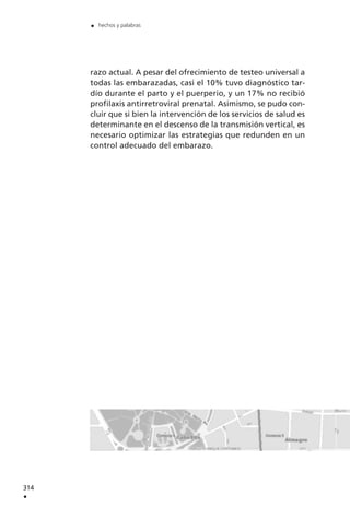 razo actual. A pesar del ofrecimiento de testeo universal a
todas las embarazadas, casi el 10% tuvo diagnóstico tar-
dío durante el parto y el puerperio, y un 17% no recibió
profilaxis antirretroviral prenatal. Asimismo, se pudo con-
cluir que si bien la intervención de los servicios de salud es
determinante en el descenso de la transmisión vertical, es
necesario optimizar las estrategias que redunden en un
control adecuado del embarazo.
314
.
. hechos y palabras
 