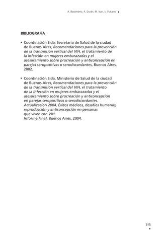 315
.
A. Basombrío, A. Durán, M. Nan, S. Vulcano .
BIBLIOGRAFÍA
Coordinación Sida, Secretaría de Salud de la ciudad
de Buenos Aires, Recomendaciones para la prevención
de la transmisión vertical del VIH, el tratamiento de
la infección en mujeres embarazadas y el
asesoramiento sobre procreación y anticoncepción en
parejas seropositivas o serodiscordantes, Buenos Aires,
2002.
Coordinación Sida, Ministerio de Salud de la ciudad
de Buenos Aires, Recomendaciones para la prevención
de la transmisión vertical del VIH, el tratamiento
de la infección en mujeres embarazadas y el
asesoramiento sobre procreación y anticoncepción
en parejas seropositivas o serodiscordantes.
Actualización 2004, Éxitos médicos, desafíos humanos,
reproducción y anticoncepción en personas
que viven con VIH.
Informe Final, Buenos Aires, 2004.
 