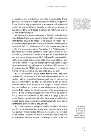 317
.
D. Serantes, G. Leone, S. Weller .
1
Ver también
al respecto el
fenómeno de
“barebaking”
reportado por
estudios sobre la
comunidad gay.
las personas gays, lesbianas, travestis, transexuales, trans-
géneros, bisexuales e intersexuales (GTTTLBI) en general.
Todos los días alguna persona homosexual sufre discrimi-
nación, ya sea por chistes, situaciones ofensivas, porque no
puede acceder a un trabajo o porque es víctima de violen-
cia física o psicológica.
Otro factor observado en esta población es la denomi-
nada fatiga de preservativo. Por haber sido una población
considerada grupo de riesgo –y no grupo en riesgo– se le
atribuyó una peligrosidad intrínseca asociada al ser gay/ho-
mosexual. Esto no sólo aumentó la discriminación ya exis-
tente sino que colocó como “culpables” o “responsables”
del crecimiento de la epidemia a quienes conforman esta
población, ya de por sí vulnerable, por lo antes dicho. En
ese sentido se los responsabilizó del uso del preservativo,
hecho que acabó provocando este efecto paradójico, que
se dio en llamar “fatiga de preservativo” (condom fatigue
http://www.nice.org.uk/page.aspx?o=504438 [Consulta: 25
de septiembre de 2007]), que es, básicamente, el rechazo al
mismo como reacción a una coacción para su uso1
.
Para comprender mejor estos fenómenos, debemos
contextualizarlos en el proceso histórico que en nuestra so-
ciedad vivió la comunidad homosexual, que en ese sentido
es heteronormativo, es decir que la prescripción de la he-
terosexualidad instó siempre, con mayor o menor hostili-
dad, a modificar las conductas sexuales que no siguieran la
norma. Este cuadro de discriminación –más o menos encu-
bierta– tiene un efecto negativo en los niveles de autono-
mía y empoderamiento de las personas gays y en sus
posibilidades de cuidado. Ocultar la propia sexualidad se
instaló como una forma de autopreservación que, como
contracara, obstaculiza la prevención.
Es conocido que la estigmatización asociada al VIH se
montó –a escala mundial– en grupos previamente estig-
matizados y marginados, tales como usuarios de drogas,
trabajadoras sexuales, hombres homosexuales o bisexua-
les y mujeres. De este modo, contribuyó a reforzar la sub-
 